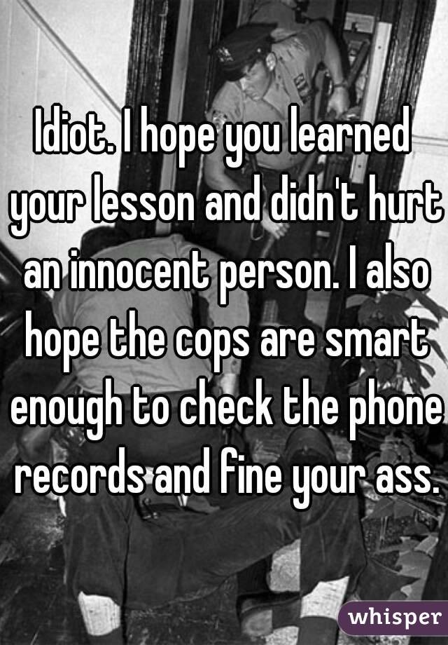 Idiot. I hope you learned your lesson and didn't hurt an innocent person. I also hope the cops are smart enough to check the phone records and fine your ass.