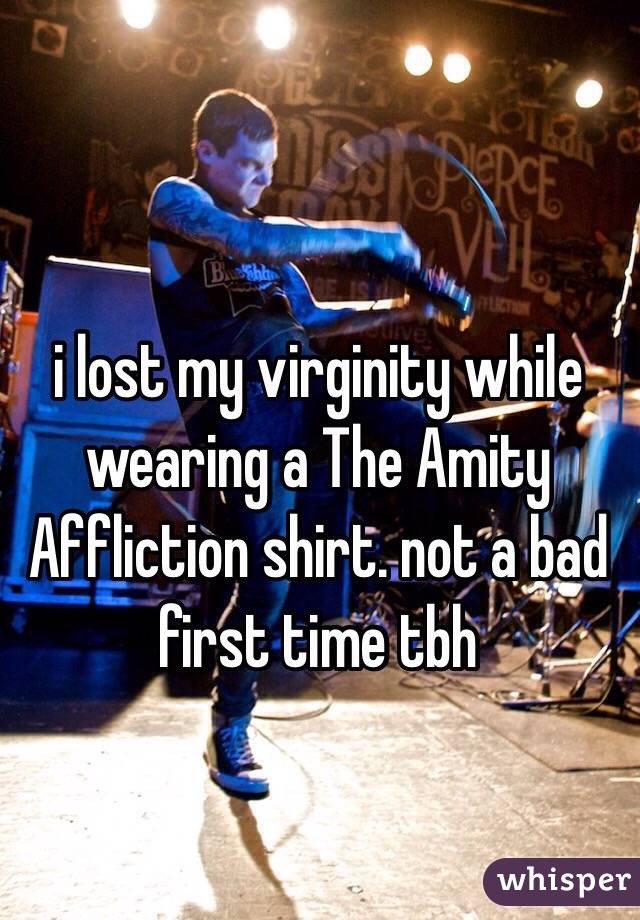 i lost my virginity while wearing a The Amity Affliction shirt. not a bad first time tbh