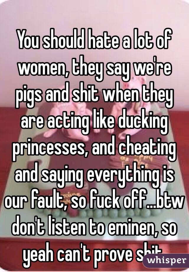 You should hate a lot of women, they say we're pigs and shit when they are acting like ducking princesses, and cheating and saying everything is our fault, so fuck off...btw don't listen to eminen, so yeah can't prove shit.