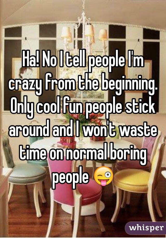 Ha! No I tell people I'm crazy from the beginning. Only cool fun people stick around and I won't waste time on normal boring people 😜