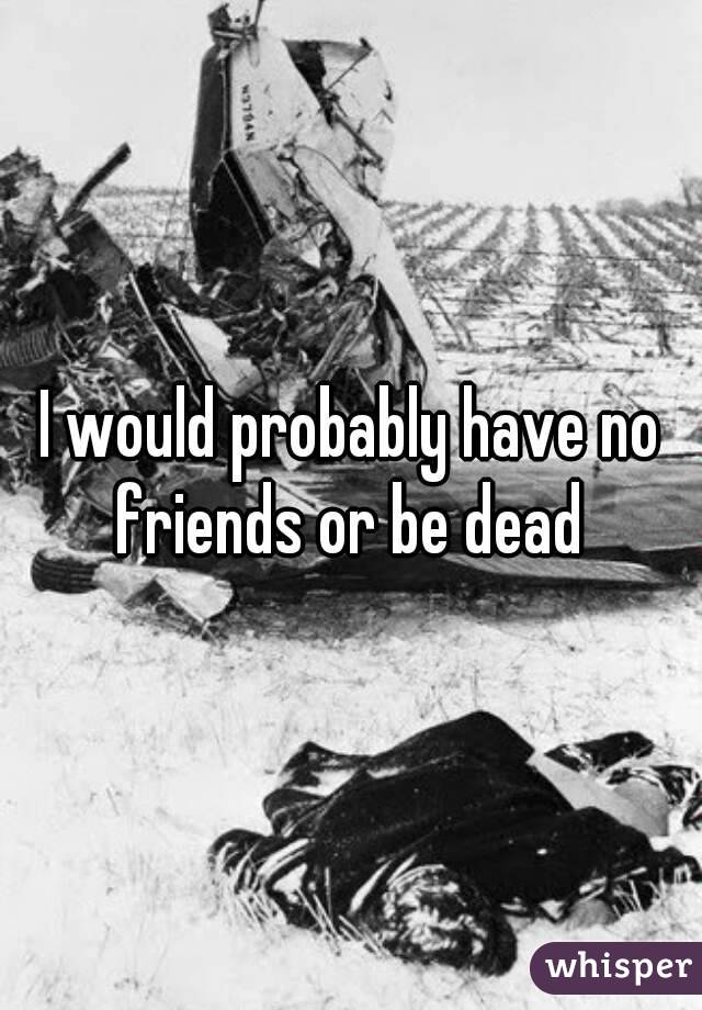 I would probably have no friends or be dead 