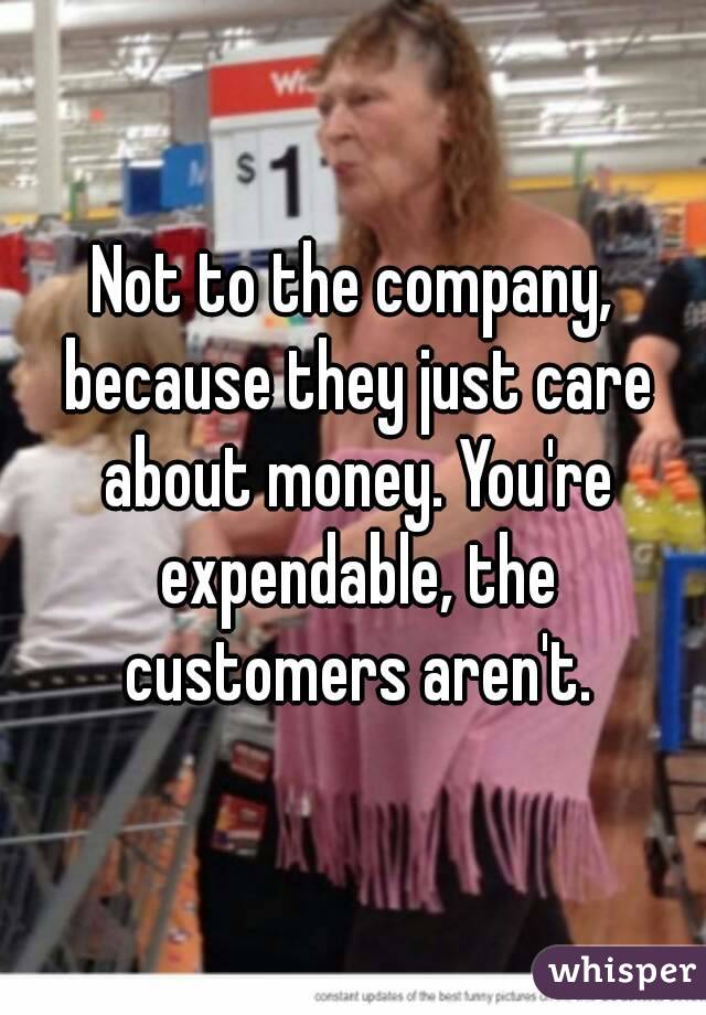 Not to the company, because they just care about money. You're expendable, the customers aren't.