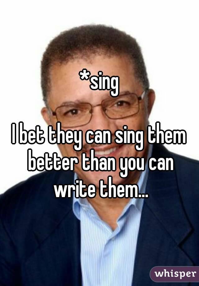 *sing

I bet they can sing them better than you can write them...