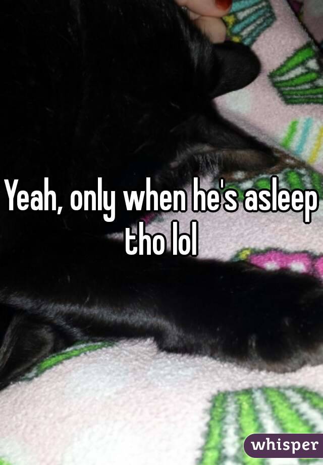 Yeah, only when he's asleep tho lol 