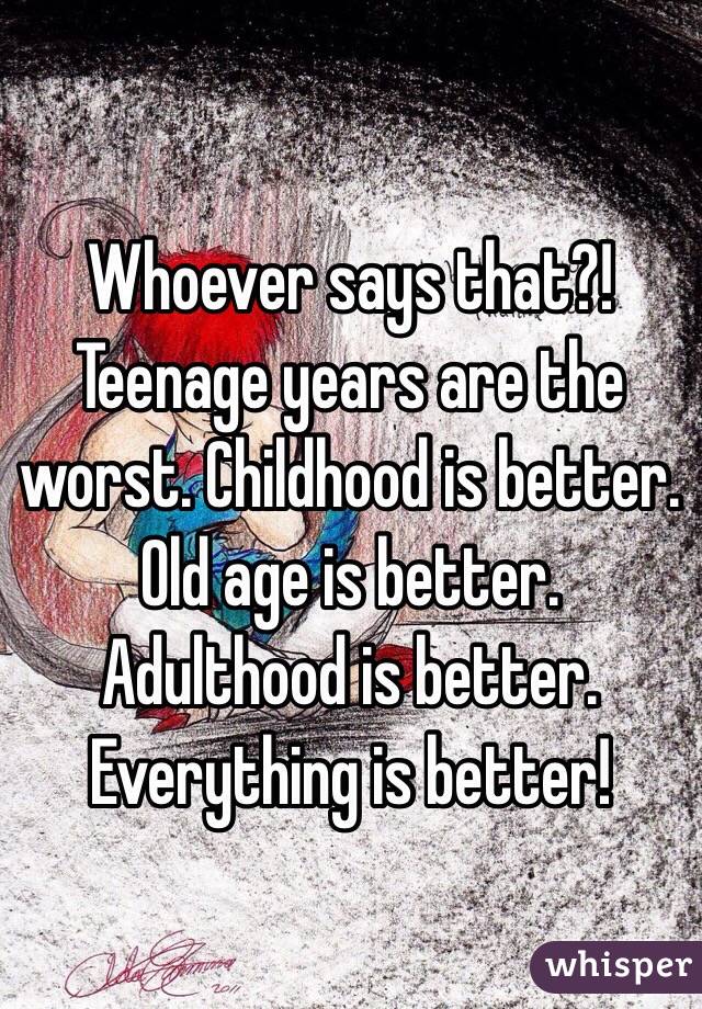 Whoever says that?! Teenage years are the worst. Childhood is better. Old age is better. Adulthood is better. Everything is better! 