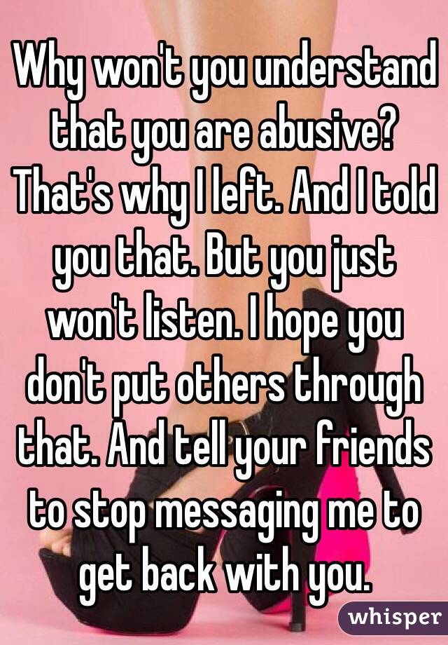 Why won't you understand that you are abusive? That's why I left. And I told you that. But you just won't listen. I hope you don't put others through that. And tell your friends to stop messaging me to get back with you.