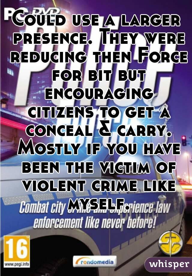 Could use a larger presence. They were reducing then Force for bit but encouraging citizens to get a conceal & carry. Mostly if you have been the victim of violent crime like myself.