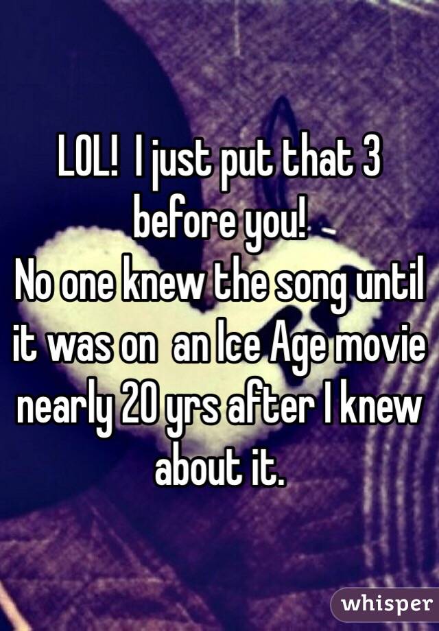 LOL!  I just put that 3 before you!
No one knew the song until it was on  an Ice Age movie nearly 20 yrs after I knew about it. 