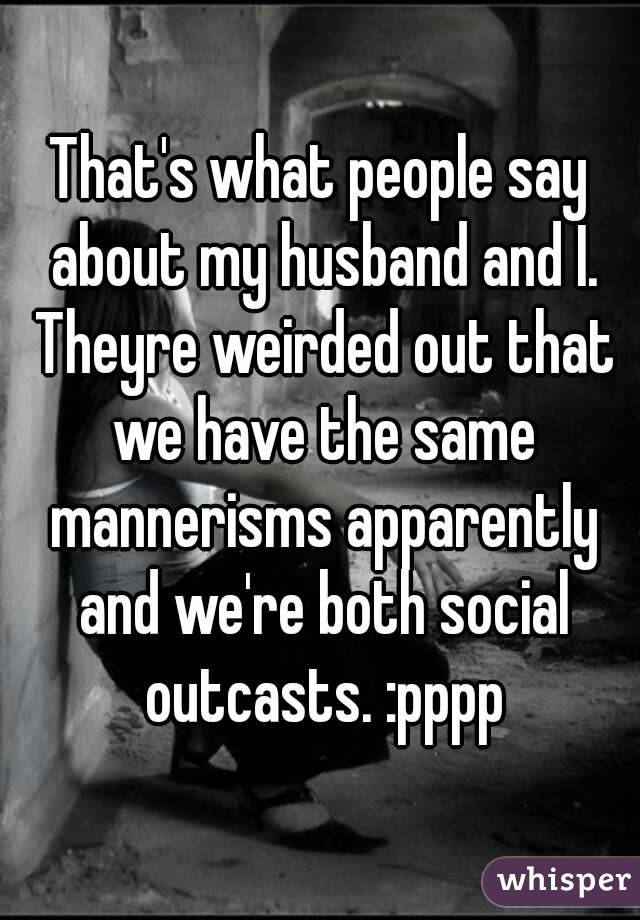 That's what people say about my husband and I. Theyre weirded out that we have the same mannerisms apparently and we're both social outcasts. :pppp