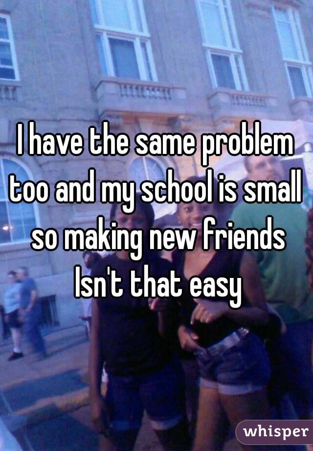 I have the same problem too and my school is small  so making new friends Isn't that easy