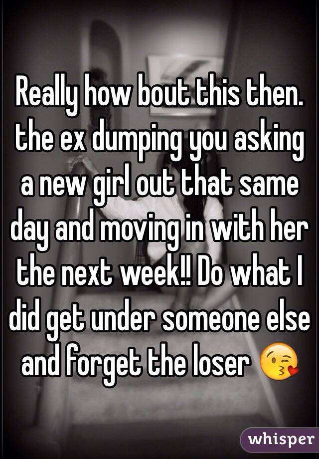 Really how bout this then. the ex dumping you asking a new girl out that same day and moving in with her the next week!! Do what I did get under someone else and forget the loser 😘