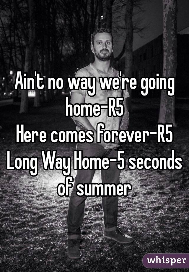 Ain't no way we're going home-R5
Here comes forever-R5
Long Way Home-5 seconds of summer 