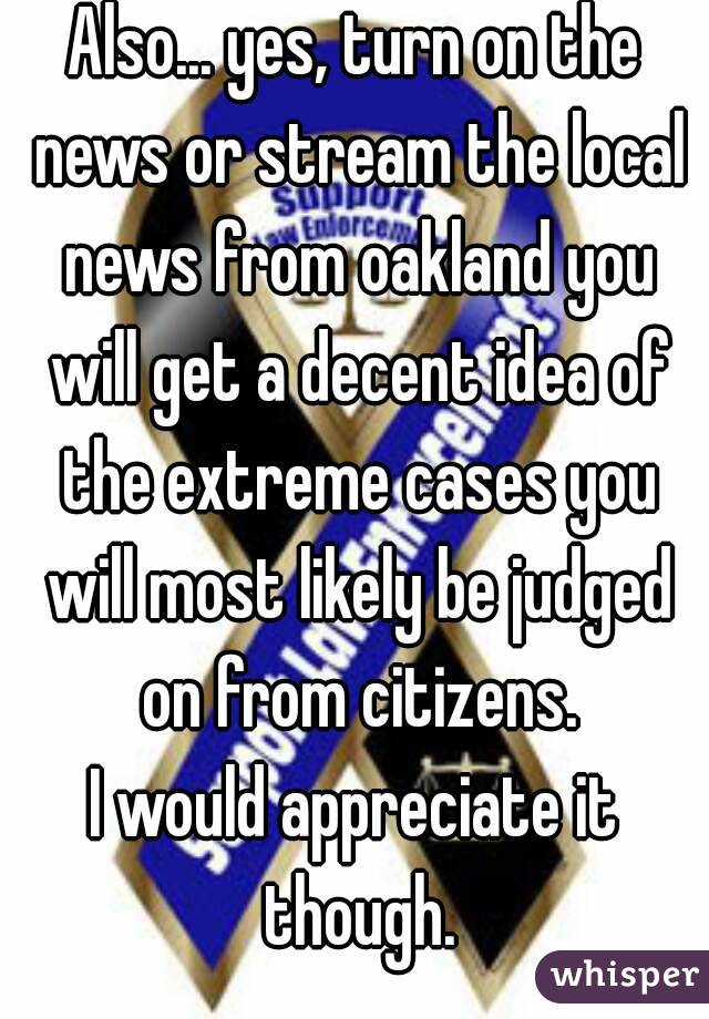 Also... yes, turn on the news or stream the local news from oakland you will get a decent idea of the extreme cases you will most likely be judged on from citizens.
I would appreciate it though.