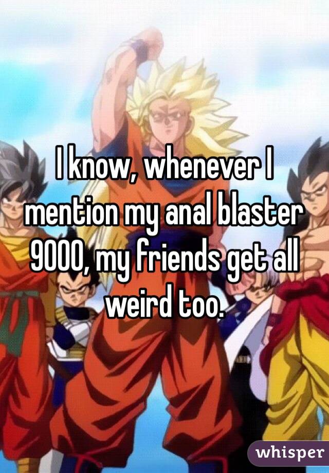 I know, whenever I mention my anal blaster 9000, my friends get all weird too. 