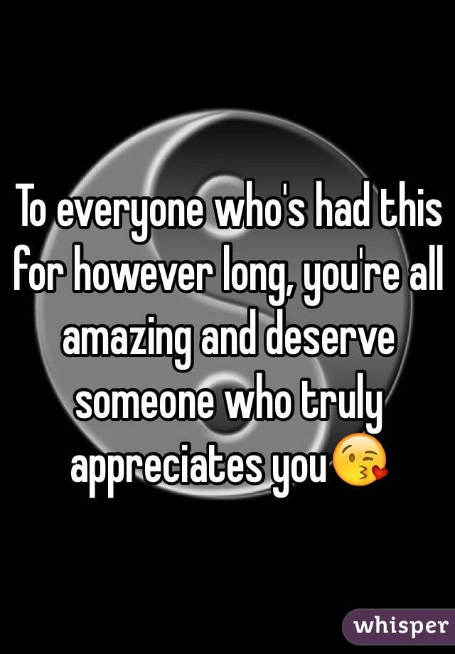 To everyone who's had this for however long, you're all amazing and deserve someone who truly appreciates you😘