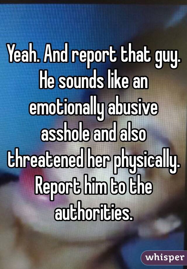 Yeah. And report that guy. He sounds like an emotionally abusive asshole and also threatened her physically. Report him to the authorities. 