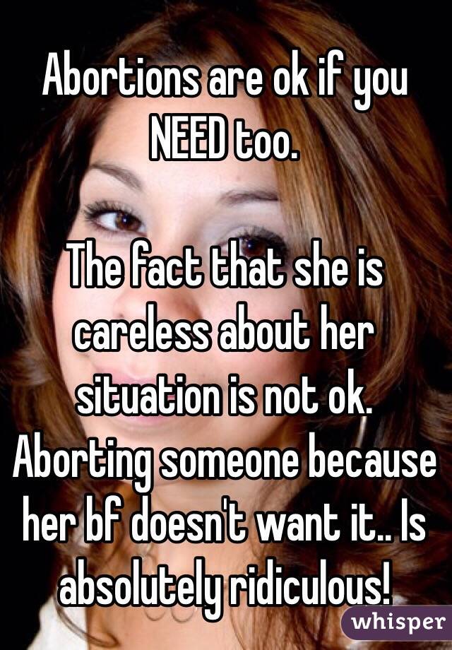 Abortions are ok if you NEED too. 

The fact that she is careless about her situation is not ok. 
Aborting someone because her bf doesn't want it.. Is absolutely ridiculous! 