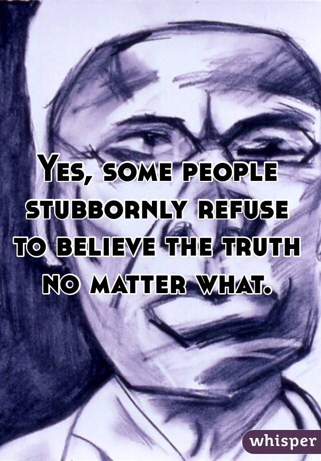 Yes, some people stubbornly refuse 
to believe the truth no matter what.