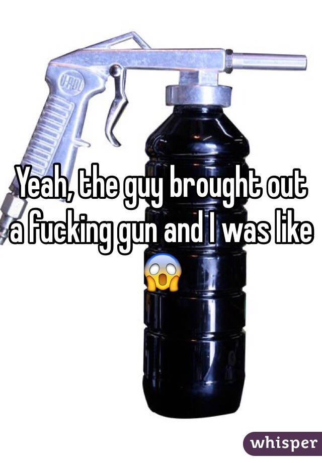 Yeah, the guy brought out a fucking gun and I was like 😱