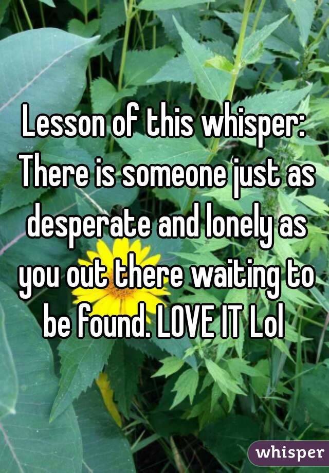 Lesson of this whisper: There is someone just as desperate and lonely as you out there waiting to be found. LOVE IT Lol 