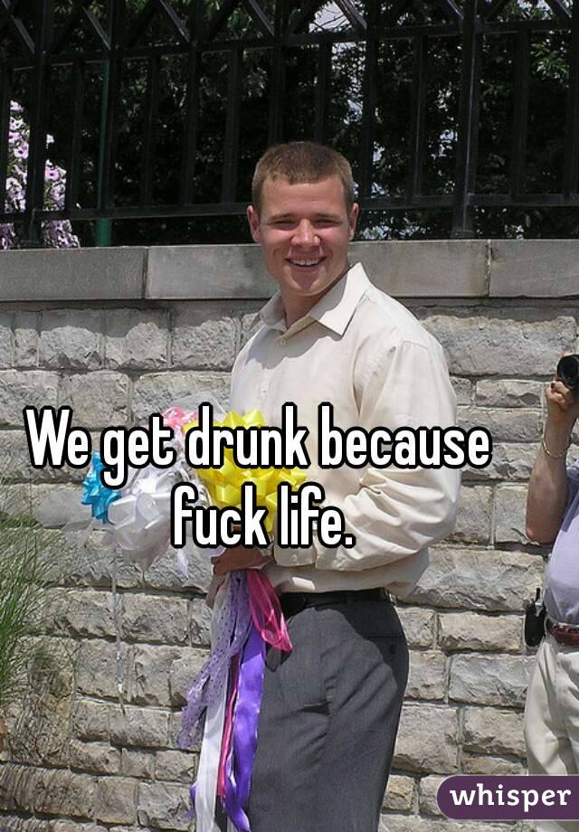 We get drunk because fuck life.