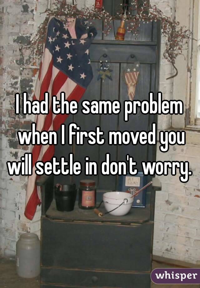 I had the same problem when I first moved you will settle in don't worry. 