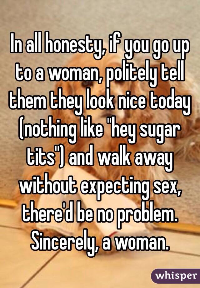 In all honesty, if you go up to a woman, politely tell them they look nice today (nothing like "hey sugar tits") and walk away without expecting sex, there'd be no problem. Sincerely, a woman.