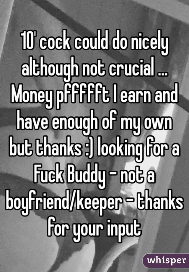 10' cock could do nicely although not crucial ... Money pffffft I earn and have enough of my own but thanks :) looking for a Fuck Buddy - not a boyfriend/keeper - thanks for your input
