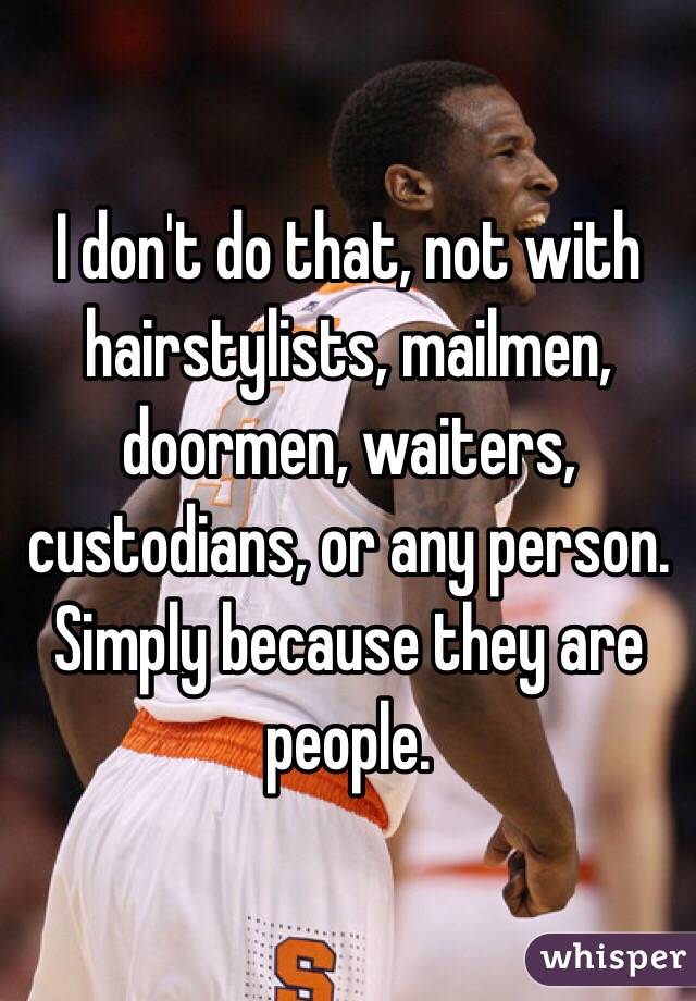 I don't do that, not with hairstylists, mailmen, doormen, waiters, custodians, or any person. Simply because they are people. 