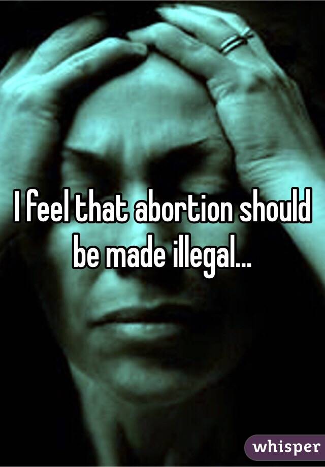 I feel that abortion should be made illegal...