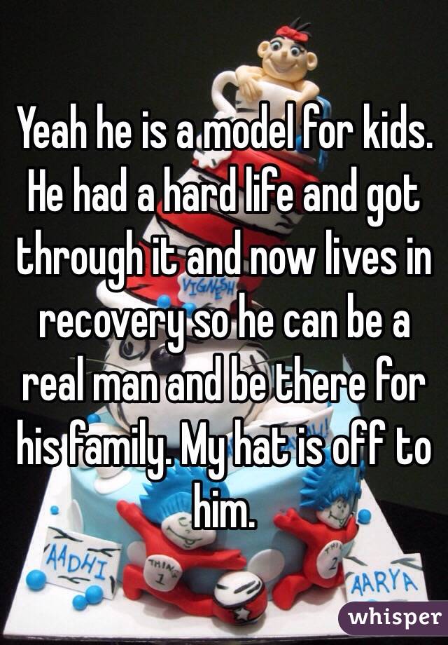 Yeah he is a model for kids. He had a hard life and got through it and now lives in recovery so he can be a real man and be there for his family. My hat is off to him.
