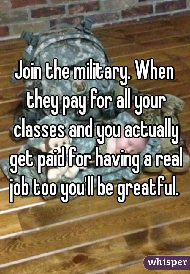 Join the military. When they pay for all your classes and you actually get paid for having a real job too you'll be greatful. 