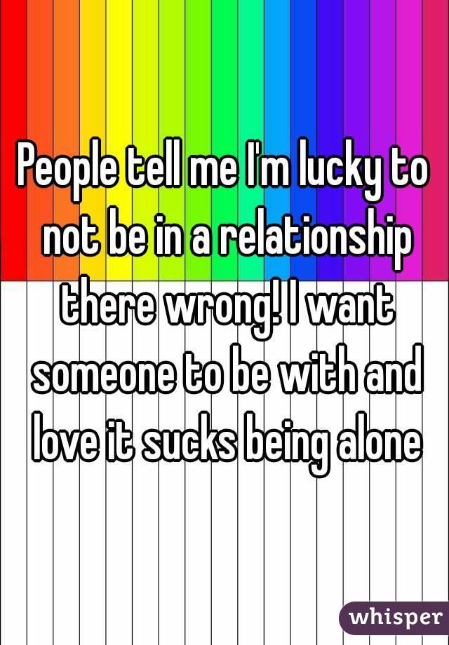 People tell me I'm lucky to not be in a relationship there wrong! I want someone to be with and love it sucks being alone