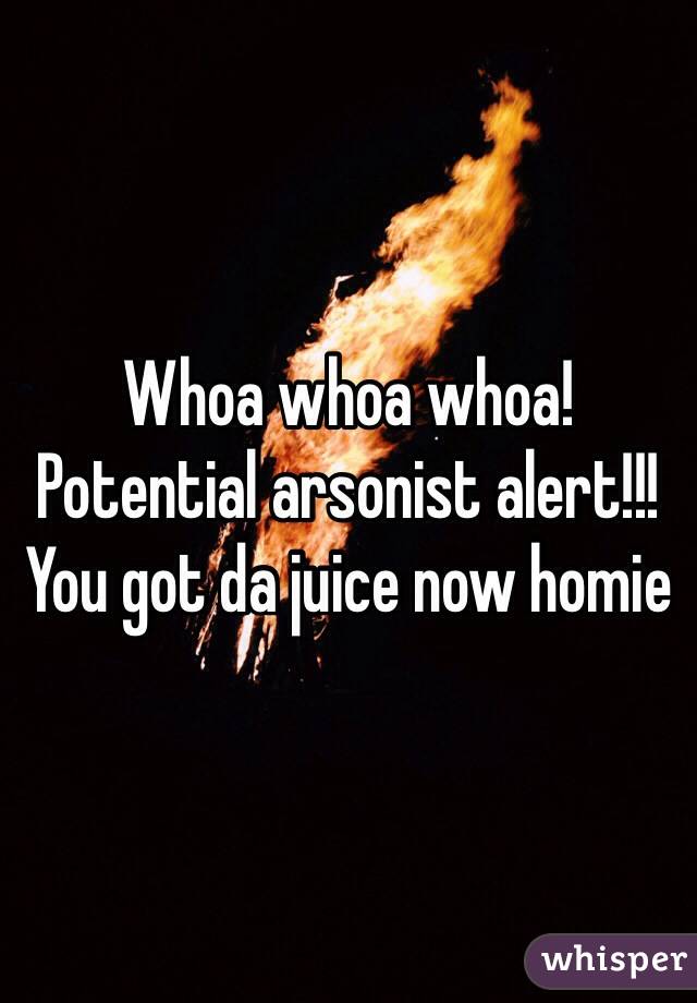 Whoa whoa whoa!
Potential arsonist alert!!! 
You got da juice now homie