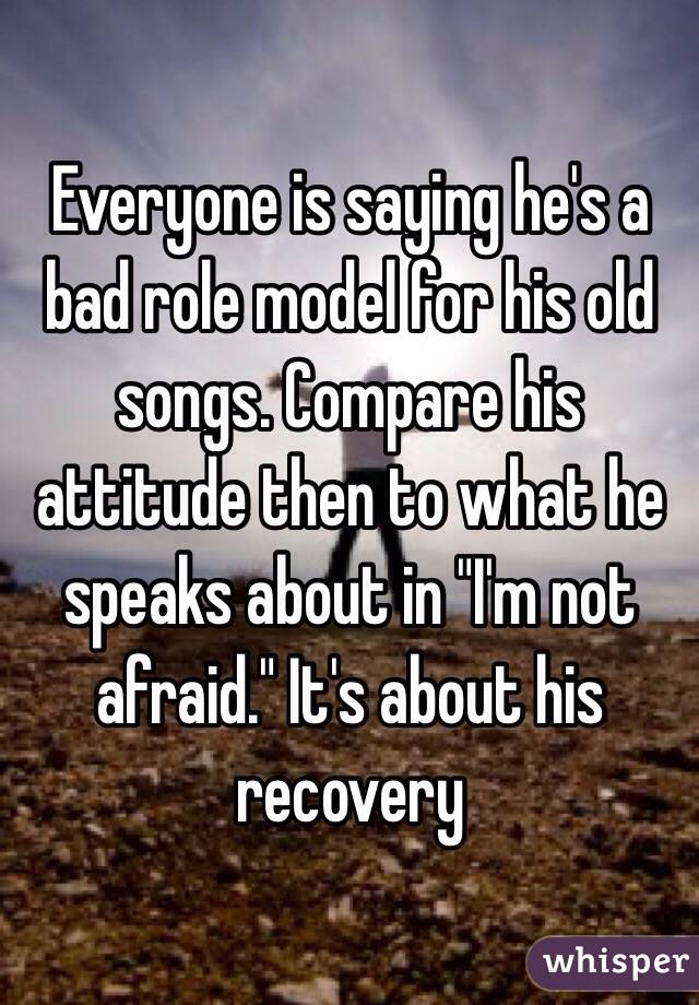 Everyone is saying he's a bad role model for his old songs. Compare his attitude then to what he speaks about in "I'm not afraid." It's about his recovery