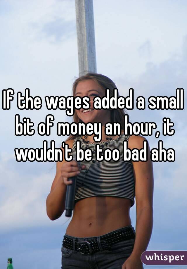 If the wages added a small bit of money an hour, it wouldn't be too bad aha