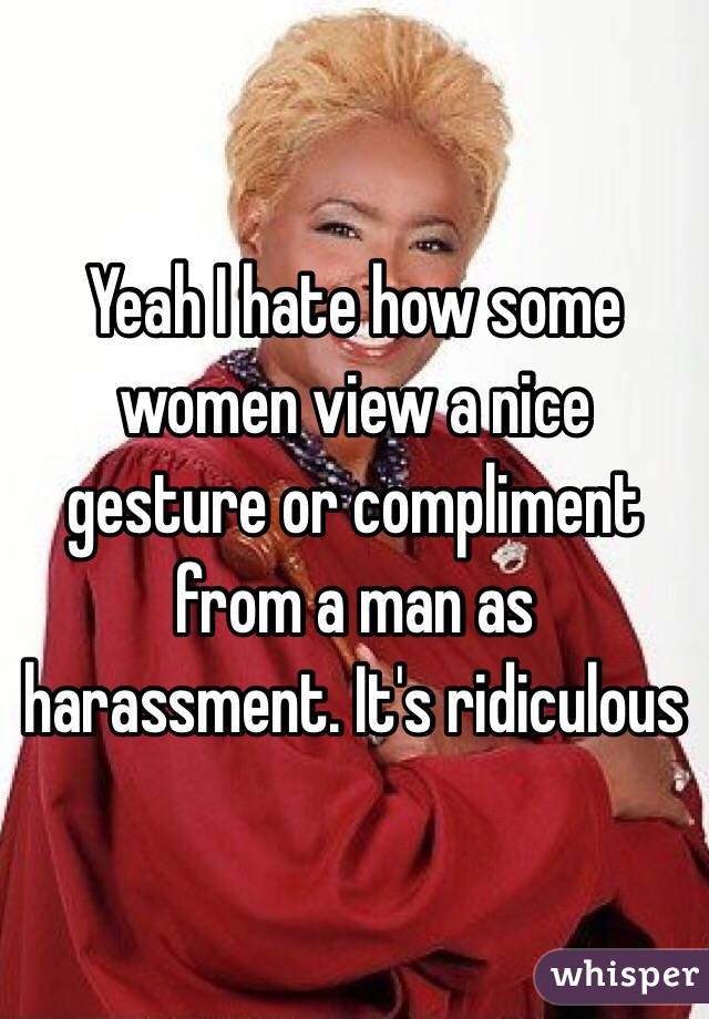 Yeah I hate how some women view a nice gesture or compliment from a man as harassment. It's ridiculous