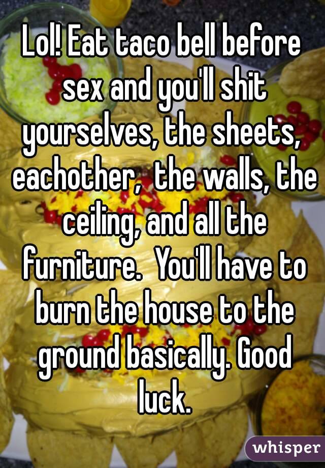 Lol! Eat taco bell before sex and you'll shit yourselves, the sheets,  eachother,  the walls, the ceiling, and all the furniture.  You'll have to burn the house to the ground basically. Good luck.