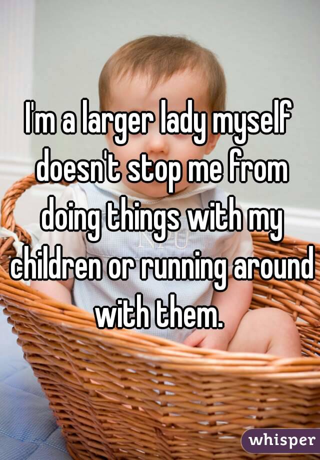 I'm a larger lady myself doesn't stop me from doing things with my children or running around with them. 