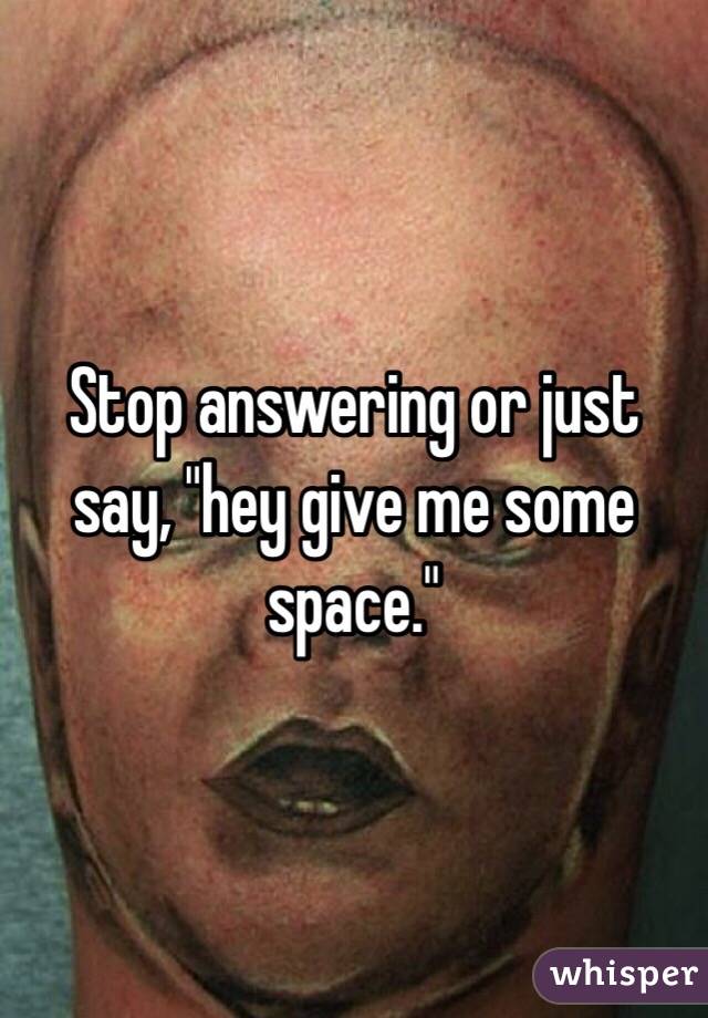 Stop answering or just say, "hey give me some space."