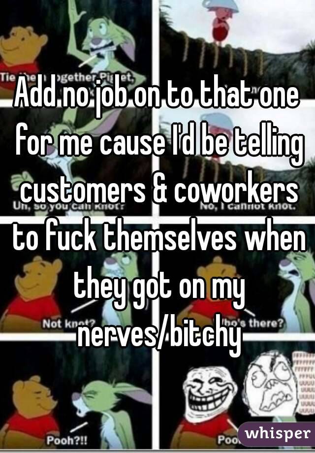 Add no job on to that one for me cause I'd be telling customers & coworkers to fuck themselves when they got on my nerves/bitchy
