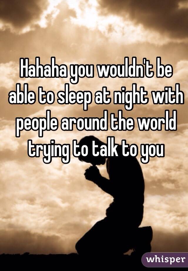 Hahaha you wouldn't be able to sleep at night with people around the world trying to talk to you 