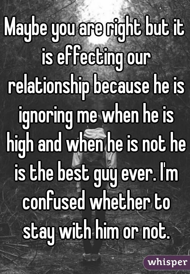 Maybe you are right but it is effecting our relationship because he is ignoring me when he is high and when he is not he is the best guy ever. I'm confused whether to stay with him or not.
