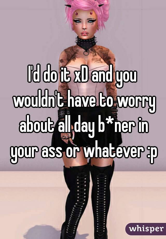 I'd do it xD and you wouldn't have to worry about all day b*ner in your ass or whatever :p