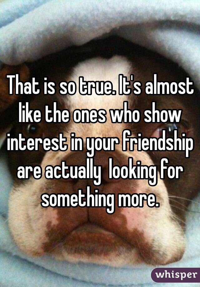 That is so true. It's almost like the ones who show interest in your friendship are actually  looking for something more.