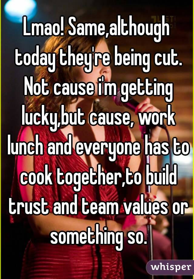 Lmao! Same,although today they're being cut. Not cause i'm getting lucky,but cause, work lunch and everyone has to cook together,to build trust and team values or something so.