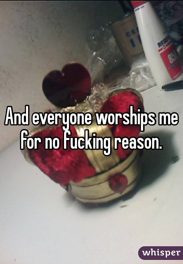 And everyone worships me for no fucking reason.