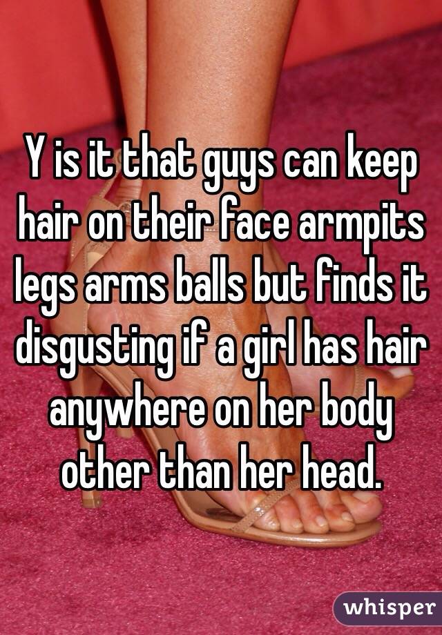 Y is it that guys can keep hair on their face armpits legs arms balls but finds it disgusting if a girl has hair anywhere on her body other than her head. 
