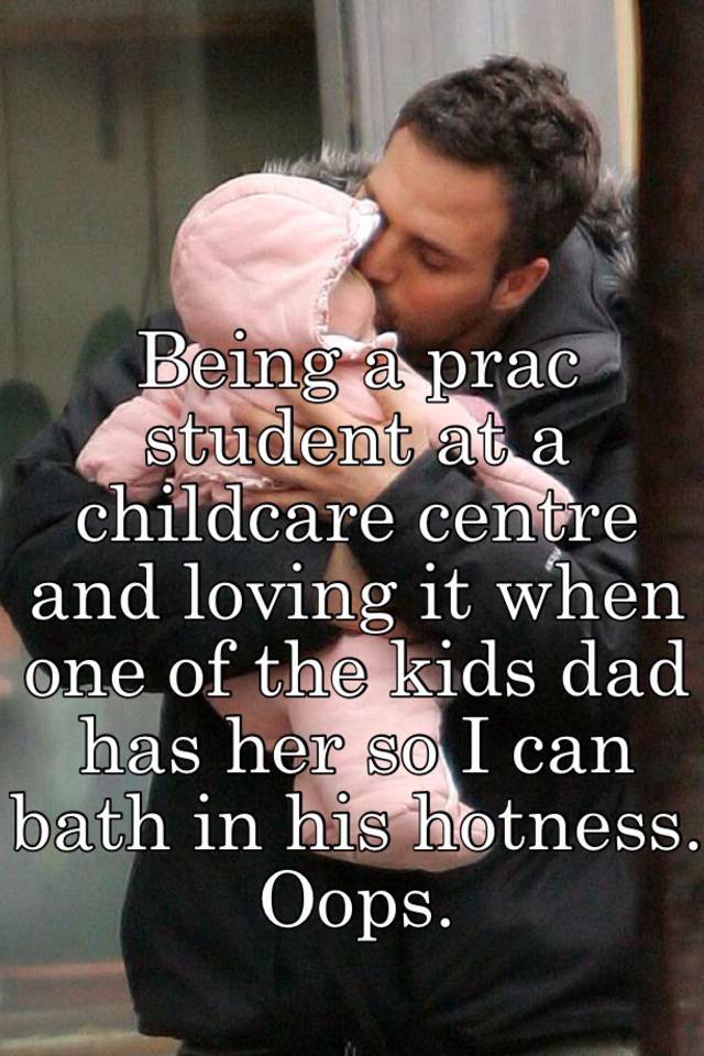 Being a prac student at a childcare centre and loving it when one of the kids dad has her so I can bath in his hotness. Oops. 