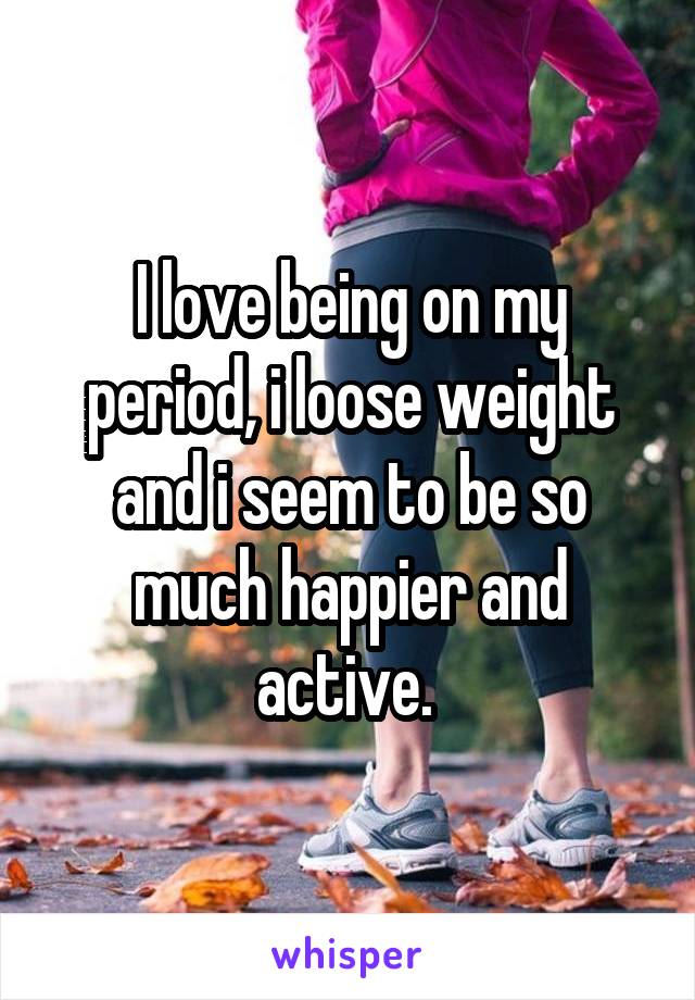 I love being on my period, i loose weight and i seem to be so much happier and active. 